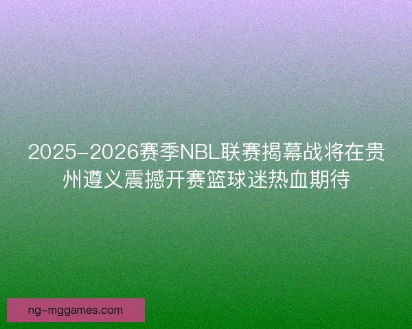 2025-2026赛季NBL联赛揭幕战将在贵州遵义震撼开赛篮球迷热血期待