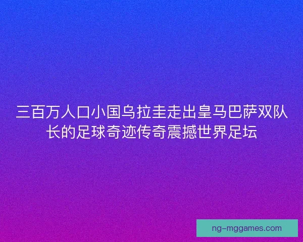 三百万人口小国乌拉圭走出皇马巴萨双队长的足球奇迹传奇震撼世界足坛
