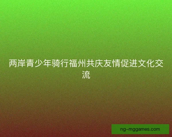 两岸青少年骑行福州共庆友情促进文化交流